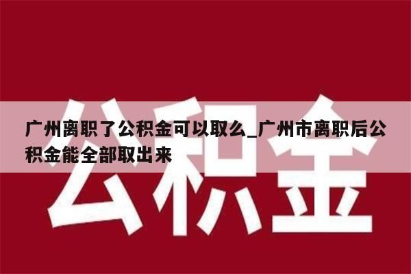 广州离职了公积金可以取么_广州市离职后公积金能全部取出来