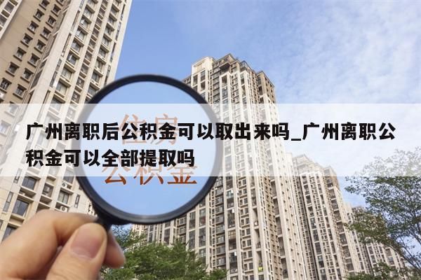 广州离职后公积金可以取出来吗_广州离职公积金可以全部提取吗